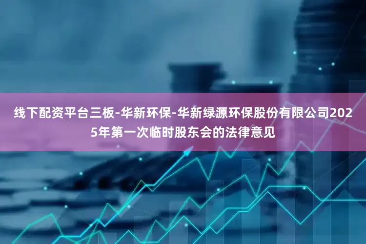 线下配资平台三板-华新环保-华新绿源环保股份有限公司2025年第一次临时股东会的法律意见