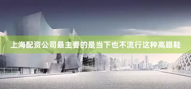 上海配资公司最主要的是当下也不流行这种高跟鞋