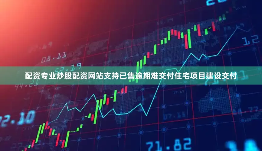 配资专业炒股配资网站支持已售逾期难交付住宅项目建设交付