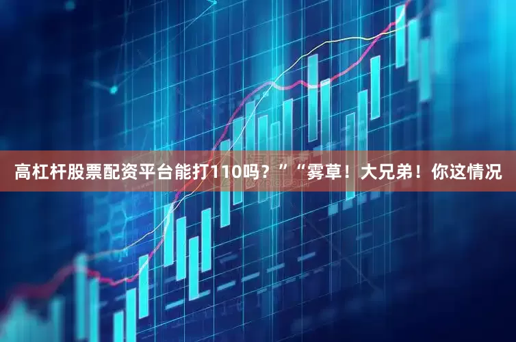 高杠杆股票配资平台能打110吗？”“雾草！大兄弟！你这情况