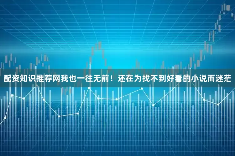 配资知识推荐网我也一往无前！还在为找不到好看的小说而迷茫