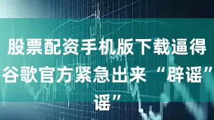 股票配资手机版下载逼得谷歌官方紧急出来 “辟谣”