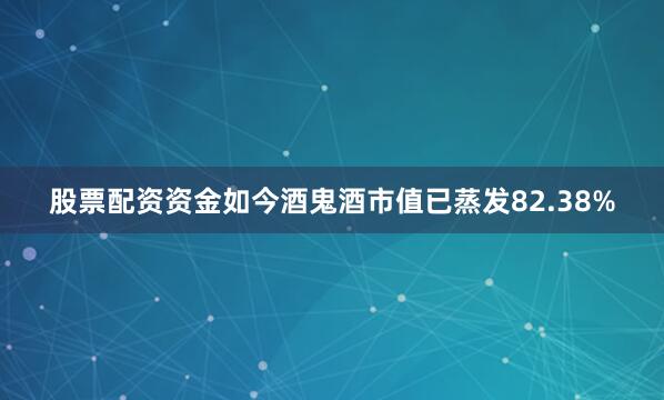 股票配资资金如今酒鬼酒市值已蒸发82.38%