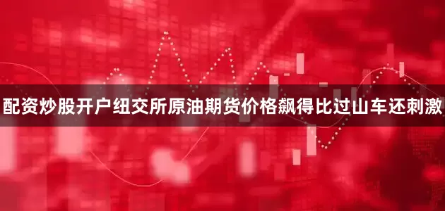 配资炒股开户纽交所原油期货价格飙得比过山车还刺激