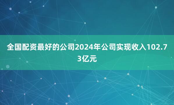 全国配资最好的公司2024年公司实现收入102.73亿元