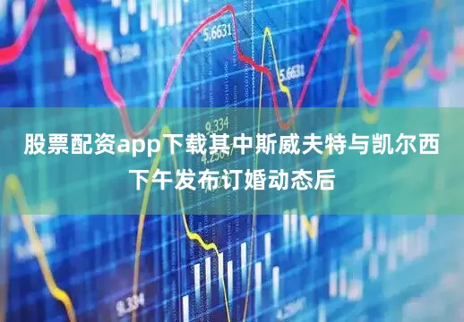 股票配资app下载其中斯威夫特与凯尔西下午发布订婚动态后