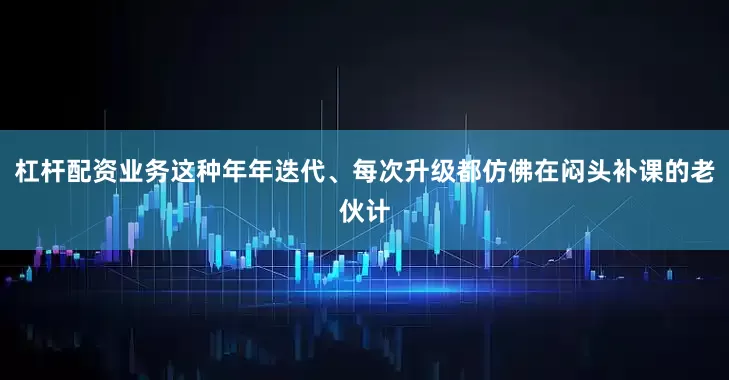 杠杆配资业务这种年年迭代、每次升级都仿佛在闷头补课的老伙计