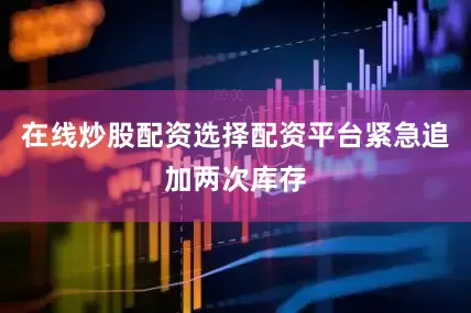 在线炒股配资选择配资平台紧急追加两次库存