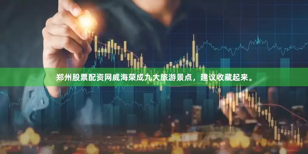 郑州股票配资网威海荣成九大旅游景点，建议收藏起来。