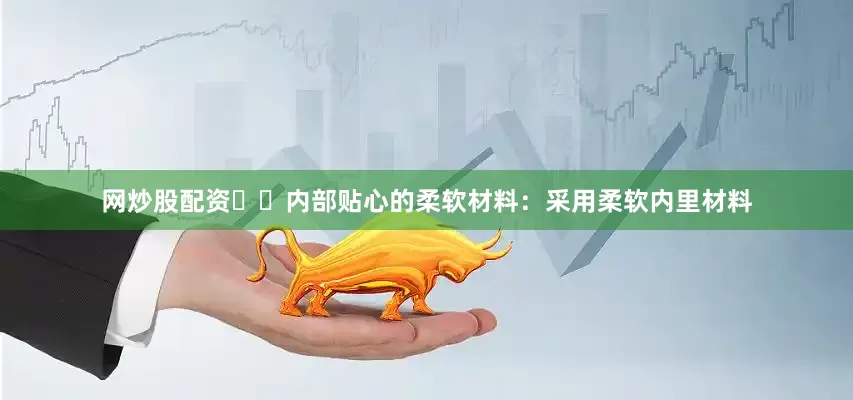 网炒股配资❇️内部贴心的柔软材料：采用柔软内里材料